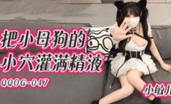 QQ传媒-QQOG-047-把小母狗的小[xiao]穴灌满精液小敏儿