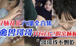 极品萝luo莉妹mei妹mei 第官网一次当然要给亲哥哥 国产兄妹mei乱luan伦六部合集