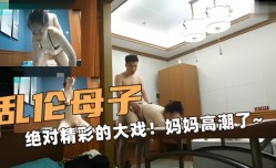 乱luan伦母子，绝对精jing彩的大戏妈妈高潮了