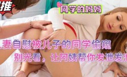 人妻自[zi]慰被儿子的同学偷窥，别光看让阿姨好好疼疼你