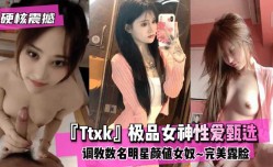 最新上市！【硬核震撼】『Ttxk』极品女神性xing愛甄选XXX调教数名明星颜值女奴XXX完美露脸高清