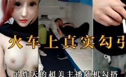 火车上真实勾引，吊炸天的超美主播随机勾搭