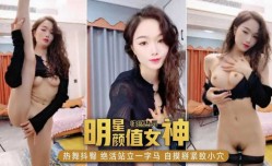 明星颜值女神，性感热舞抖臀，绝活站立一字马，自摸掰紧致小[xiao]穴
