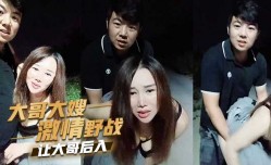 大哥大嫂激ji情野战，让大哥后入