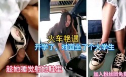 最新上市！【火车艳遇】偶遇开学会回学校的大学生，躺在对面睡着了，偷偷射她鞋里，结果...