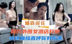 网约外围女酒jiu店打炮，快速抽[chou]插直呼你好厉害