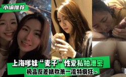 最新上市！【小编推荐】上海嗲妹mei“麦子”性xing愛私拍泄密！极品反差婊吹箫一流特疯狂XXX