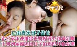 老公常年外地出差妈妈得不到满足，刚下班就到家掏出儿子鸡巴开始发泄