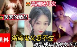 乱luan伦，做爹爹的精盆，湖南鬼父忍不住对刚成年的闺女下手，女儿一天高潮好几次