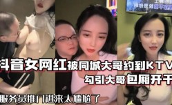 抖音68万女网红被同城榜一大哥约到KTV唱歌勾引大哥包厢直接开干