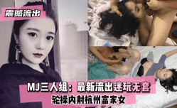 最新上市！【震撼流出】MJ三人组：最新流出迷玩无套轮操内射杭州富家女