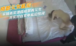最新上市！【鬼父侵女】成都父女乱luan伦实拍真实泄露成都两父女真实对白家中乱luan伦性侵