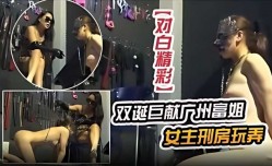双诞巨献广州富姐女主刑房玩弄