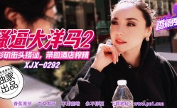 XJX-0292 香蕉秀-第官网292期-骚逼大洋马2-街头搭讪带回酒jiu店榨zha精