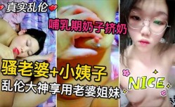 骚老婆和小姨子  乱luan伦大神让姐妹mei俩给添大鸡巴    哺乳期的骚奶子挤出奶