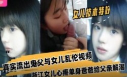 浙江女儿心疼单身爸爸给父亲解渴真实流出鬼父与女儿乱luan伦