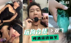 最新上市！【玩狗合集】双shuang飞母狗啤酒灌进逼里变态