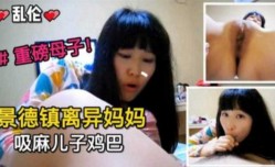 景德镇离异妈妈吸麻儿子鸡巴，重磅母子乱luan伦来袭！