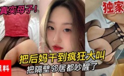 真实母子，大学小伙吧后妈干到疯狂大叫，把隔壁邻居都吵醒了