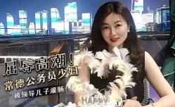 屈辱高潮！常德公务员少妇被领导儿子灌肠！