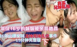 真实兄妹mei乱luan伦下，15年热点玉林离异家庭亲哥哥把年仅16岁的妹mei妹mei搞哭，一直喊疼
