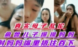 真实母子乱luan伦   禽兽儿子爆bao操丝袜妈妈  射妈妈嘴里捂住嘴让妈妈吞了