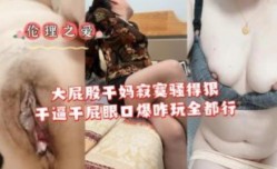 大屁股干妈寂寞骚的很干B干屁眼口爆全都行