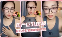 国产巨乳嫩neng模 巨乳少女直播自拍诱惑