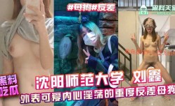 沈阳师范大学刘鑫外表可爱内心淫ying荡的重度反差母狗