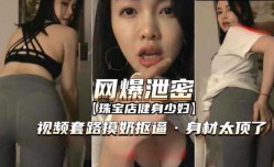 [网爆泄密]套路珠宝店健身少妇视频摸奶扣逼身shen材太顶了对白清晰