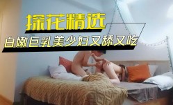 探花精选-白嫩巨乳美少妇又舔tian又吃