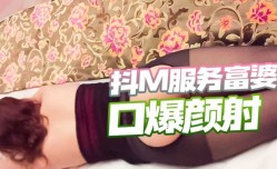不想努力了XXX抖M骚富姊找人玩SM啪pa啪，最后还被射了满嘴补身体