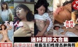 最新上市！【迷奸系列】迷奸灌醉合集，花季少女们被性侵