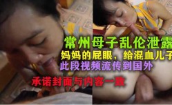 最新上市！【常州母子乱luan伦】妈妈的屁眼，此视频流传到国外