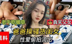 真实父女，老年吃嫩草，爸爸操骚货闺女