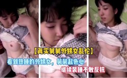 最新上市！【真实舅舅外甥女乱luan伦】外甥女太诱人，舅舅见色起意，不敢反抗