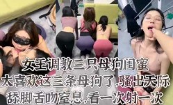 女王调教三只母狗闺蜜骚气十足