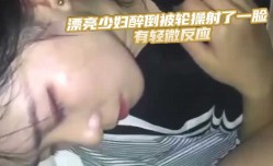 漂亮少妇醉倒被轮操射了一脸 有轻微反应